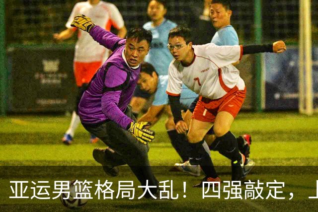 亚运男篮格局大乱！四强敲定，上届冠亚军出局，中国男篮全力冲金