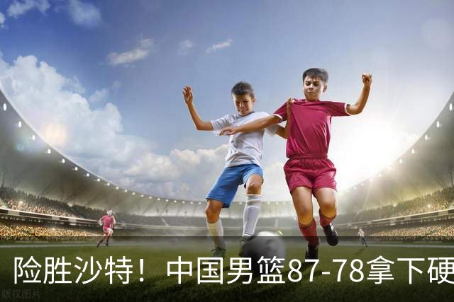 险胜沙特！中国男篮87-78拿下硬仗，抛开胡金秋，他才是最大功臣